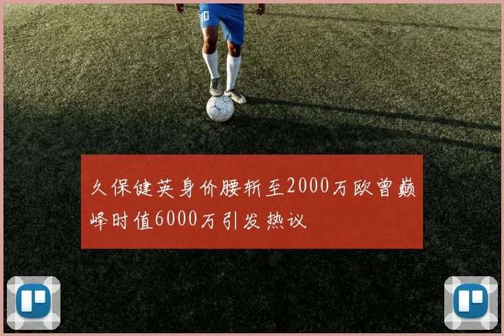 久保健英身价腰斩至2000万欧曾巅峰时值6000万引发热议