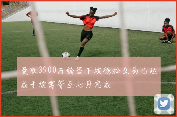曼联3900万镑签下埃德松交易已达成手续需等至七月完成