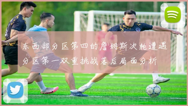 东西部分区第四的詹姆斯次轮遭遇分区第一双重挑战落后局面分析