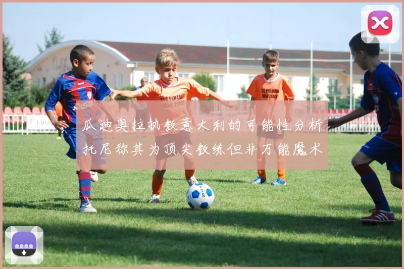 瓜迪奥拉执教意大利的可能性分析托尼称其为顶尖教练但非万能魔术师