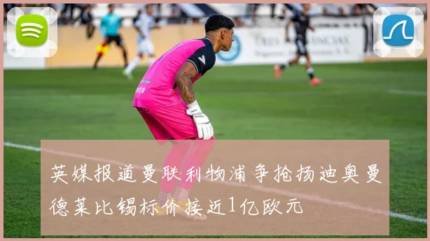 英媒报道曼联利物浦争抢扬迪奥曼德莱比锡标价接近1亿欧元