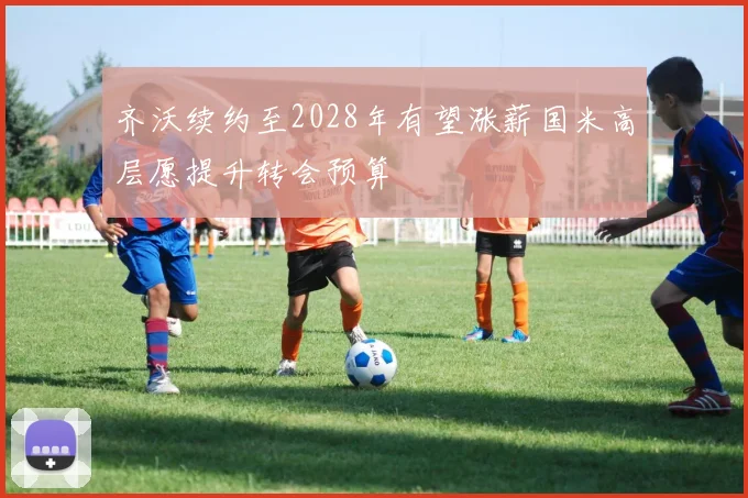 齐沃续约至2028年有望涨薪国米高层愿提升转会预算