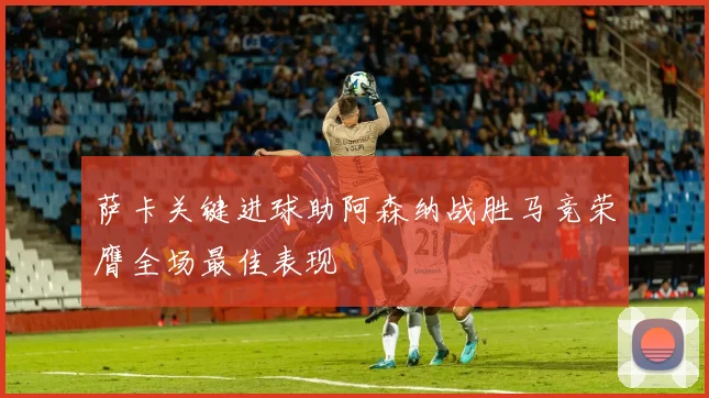 萨卡关键进球助阿森纳战胜马竞荣膺全场最佳表现