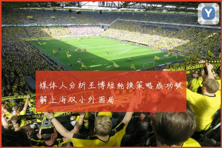 媒体人分析王博短轮换策略成功破解上海双小外困局