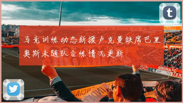 马竞训练动态新援卢克曼缺席巴里奥斯未随队合练情况更新