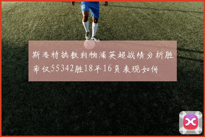 斯洛特执教利物浦英超战绩分析胜率仅55342胜18平16负表现如何