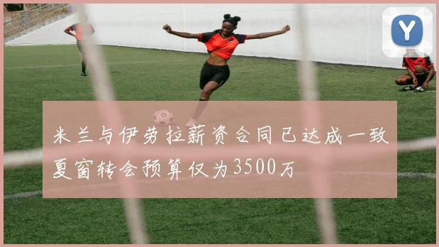 米兰与伊劳拉薪资合同已达成一致夏窗转会预算仅为3500万