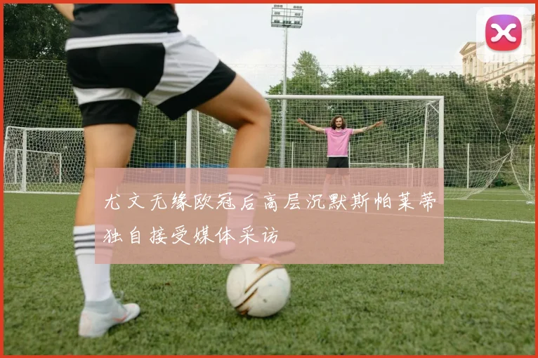 尤文无缘欧冠后高层沉默斯帕莱蒂独自接受媒体采访