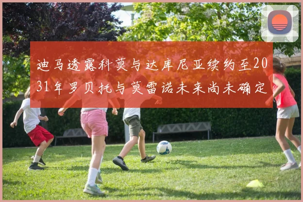 迪马透露科莫与达库尼亚续约至2031年罗贝托与莫雷诺未来尚未确定