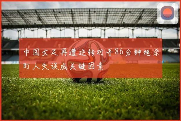 中国女足再遭逆转对手86分钟绝杀盯人失误成关键因素