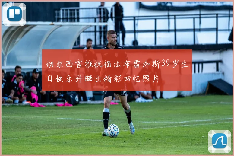 切尔西官推祝福法布雷加斯39岁生日快乐并晒出精彩回忆照片