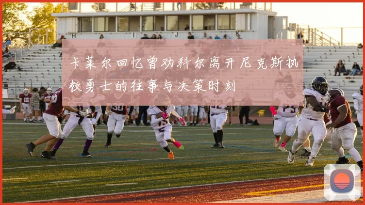 卡莱尔回忆曾劝科尔离开尼克斯执教勇士的往事与决策时刻