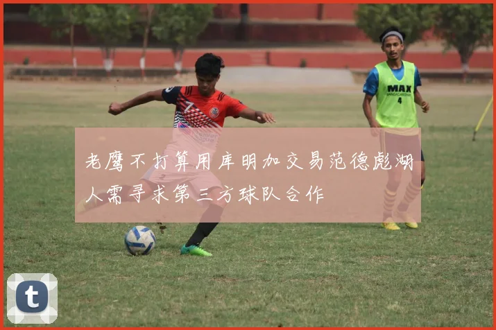 老鹰不打算用库明加交易范德彪湖人需寻求第三方球队合作